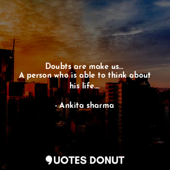 Doubts are make us...
A person who is able to think about his life....