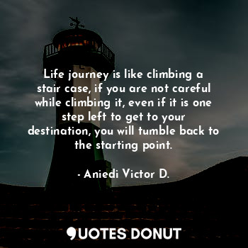 Life journey is like climbing a stair case, if you are not careful while climbing it, even if it is one step left to get to your destination, you will tumble back to the starting point.