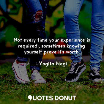 Not every time your experience is required , sometimes knowing yourself prove it's worth.