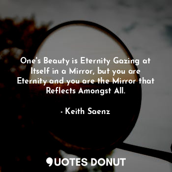 One's Beauty is Eternity Gazing at Itself in a Mirror, but you are Eternity and you are the Mirror that Reflects Amongst All.