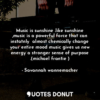 Music is sunshine .like sunshine ,music is a powerful force that can instatnly  almost chemically change your entire mood music gives us new energy a stronger sense of purpose .(michael frantie )