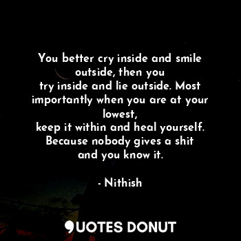 You better cry inside and smile outside, then you
try inside and lie outside. Most importantly when you are at your lowest,
keep it within and heal yourself. Because nobody gives a shit
and you know it.