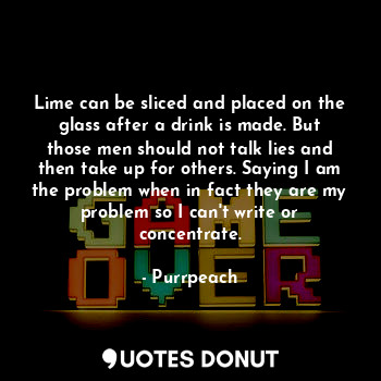 Lime can be sliced and placed on the glass after a drink is made. But those men should not talk lies and then take up for others. Saying I am the problem when in fact they are my problem so I can't write or concentrate.