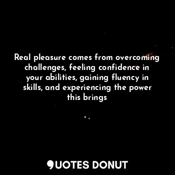 Real pleasure comes from overcoming challenges, feeling confidence in your abilities, gaining fluency in skills, and experiencing the power this brings