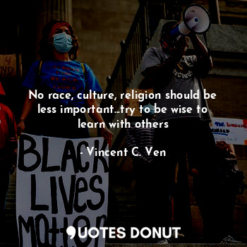 No race, culture, religion should be less important...try to be wise to learn with others