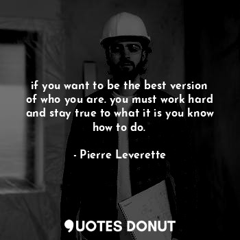 if you want to be the best version of who you are. you must work hard and stay true to what it is you know how to do.