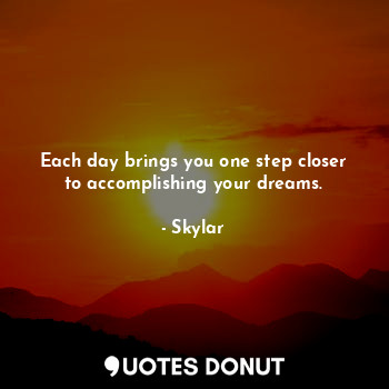 Each day brings you one step closer to accomplishing your dreams.