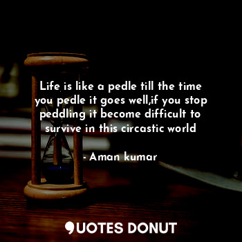 Life is like a pedle till the time you pedle it goes well,if you stop peddling it become difficult to survive in this circastic world