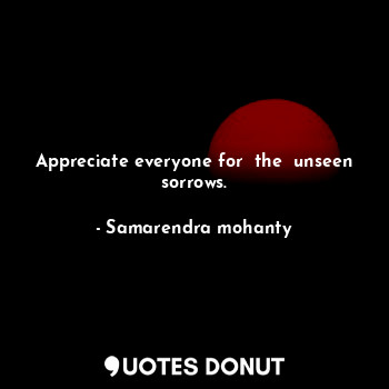 Appreciate everyone for  the  unseen sorrows.