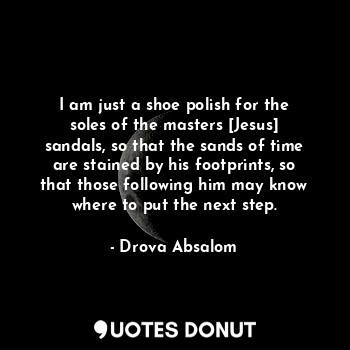 I am just a shoe polish for the soles of the masters [Jesus] sandals, so that the sands of time are stained by his footprints, so that those following him may know where to put the next step.