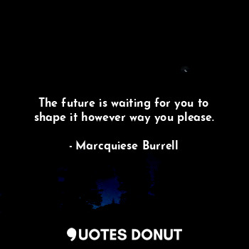 The future is waiting for you to shape it however way you please.