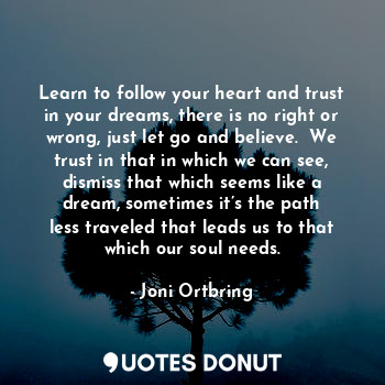 Learn to follow your heart and trust in your dreams, there is no right or wrong, just let go and believe.  We trust in that in which we can see, dismiss that which seems like a dream, sometimes it’s the path less traveled that leads us to that which our soul needs.