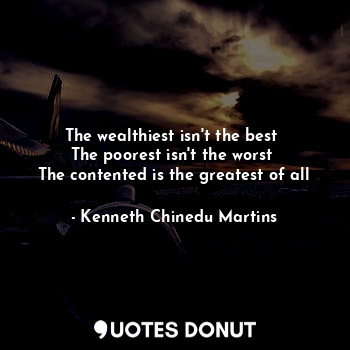  The wealthiest isn't the best 
The poorest isn't the worst 
The contented is the... - Kenneth Chinedu Martins - Quotes Donut