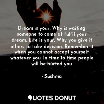 Dream is your. Why is waiting someone to come at fulfil your dream. Life is your. Why you give it others to take decision. Remember it when you cannot accept yourself whatever you. In time to time people will be hurted you