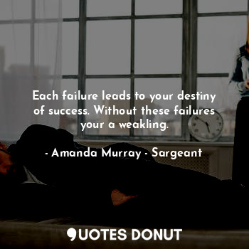 Each failure leads to your destiny of success. Without these failures your a weakling.