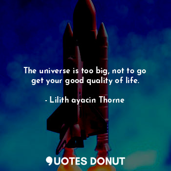 The universe is too big, not to go get your good quality of life.
