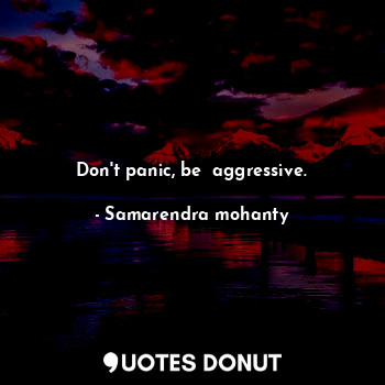 Don't panic, be  aggressive.