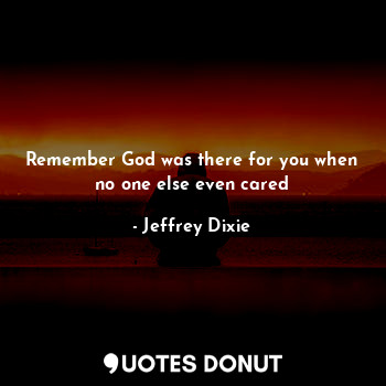 Remember God was there for you when no one else even cared