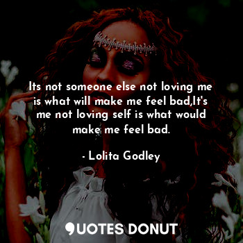 Its not someone else not loving me is what will make me feel bad,It's me not loving self is what would make me feel bad.