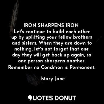 IRON SHARPENS IRON 
Let's continue to build each other up by uplifting your fellow brothers and sisters. When they are down to nothing, let's not forget that one day they will get back up again, so one person sharpens another.
Remember no Condition is Permanent.