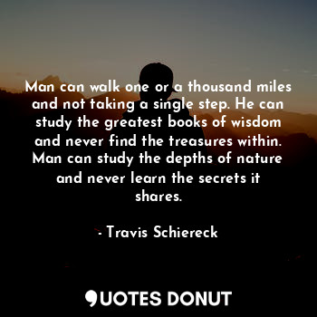 Man can walk one or a thousand miles and not taking a single step. He can study the greatest books of wisdom and never find the treasures within. Man can study the depths of nature and never learn the secrets it shares.