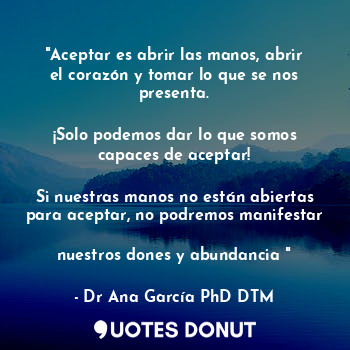  "Aceptar es abrir las manos, abrir el corazón y tomar lo que se nos presenta.
 
... - Dr Ana García PhD DTM. - Quotes Donut