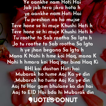 Jab jab tera jikra hota hai
Ye aankhe nam Hoti Hai 
Jab jab tera jikra hota h 
ye aankhe nam Hoti Hai
Tu preshan na ho mujse 
Tere hone se hi muje Khushi Hoti h 
Tere hone se hi muje Khushi Hoti h 
Tu roothe to Sab rootha Sa lgta h ,Jo tu roothe to Sab rootha Sa lgta h ye jhan begana Sa lgta h 
Mana K Nahi h hme koi Haq, mana K Nahi h hmara koi Haq par bina Haq Ki BHI kai dastan Hoti hai 
Mubarak ho tume Aaj Ka ye din ,Mubarak ho tume Aaj Ka ye din 
Aaj to Har gam bhulane ka din hai 
Aaj to EID Hai bda hi Mubarak din hai