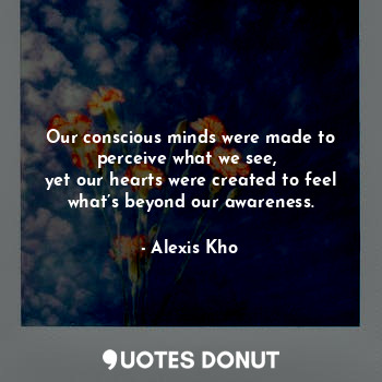 Our conscious minds were made to perceive what we see, 
yet our hearts were created to feel what’s beyond our awareness.