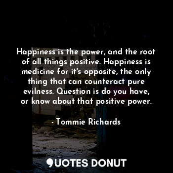 Happiness is the power, and the root of all things positive. Happiness is medicine for it's opposite, the only thing that can counteract pure evilness. Question is do you have, or know about that positive power.