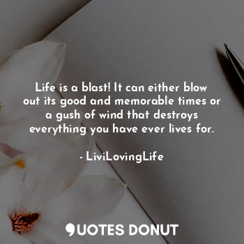 Life is a blast! It can either blow out its good and memorable times or a gush of wind that destroys everything you have ever lives for.