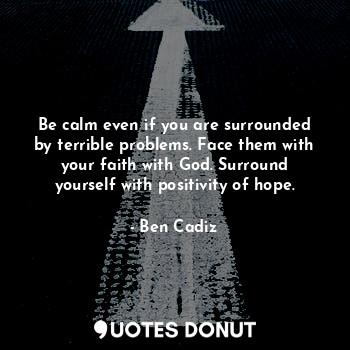 Be calm even if you are surrounded by terrible problems. Face them with your faith with God. Surround yourself with positivity of hope.