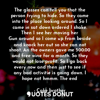 The glasses can tell you that the person trying to hide. So they came into the place looking around. So I came in sat down ordered I shake. Then I see her moving her
Gun around so I come up from beside and knock her out so she can not shoot. An the owners gave me 500.00 and free wine for a month. So they would not lose profit. So I go back every now and then just to see if any bad activitie is going down. I hope not hmmm. The end