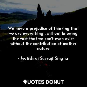 We have a prejudice of thinking that we are everything , without knowing the fact that we can't even exist without the contribution of mother nature
