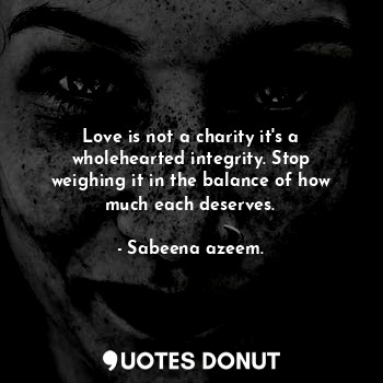 Love is not a charity it's a wholehearted integrity. Stop weighing it in the balance of how much each deserves.