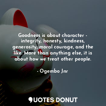 Goodness is about character - integrity, honesty, kindness, generosity, moral courage, and the like. More than anything else, it is about how we treat other people.