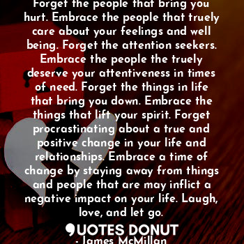 Forget the people that bring you hurt. Embrace the people that truely care about your feelings and well being. Forget the attention seekers. Embrace the people the truely deserve your attentiveness in times of need. Forget the things in life that bring you down. Embrace the things that lift your spirit. Forget procrastinating about a true and positive change in your life and relationships. Embrace a time of change by staying away from things and people that are may inflict a negative impact on your life. Laugh, love, and let go.