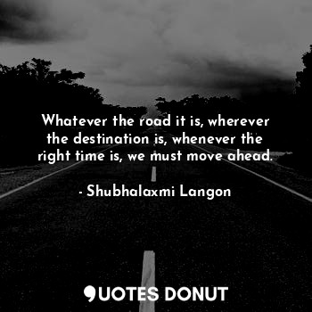 Whatever the road it is, wherever the destination is, whenever the right time is, we must move ahead.