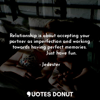 Relationship is about accepting your partner as imperfection and working towards having perfect memories.
                Just have fun.