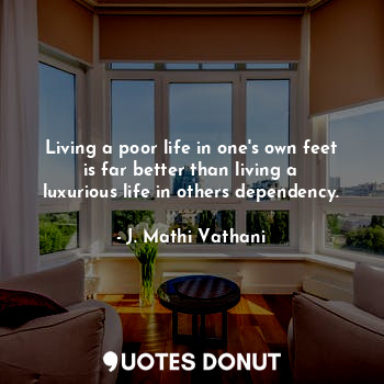 Living a poor life in one's own feet is far better than living a luxurious life in others dependency.