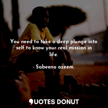 You need to take a deep plunge into self to know your real mission in life.