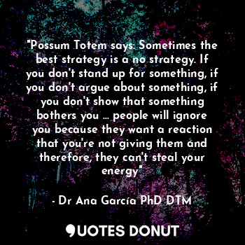 "Possum Totem says: Sometimes the best strategy is a no strategy. If you don't stand up for something, if you don't argue about something, if you don't show that something bothers you ... people will ignore you because they want a reaction that you're not giving them and therefore, they can't steal your energy"