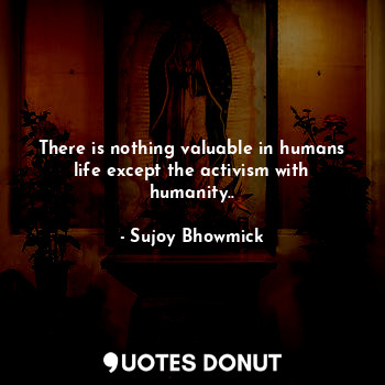  There is nothing valuable in humans life except the activism with humanity..... - Sujoy Bhowmick - Quotes Donut