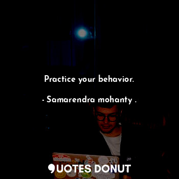 Practice your behavior.