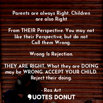 Parents are always Right. Children are also Right

From THEIR Perspective. You may not like their Perspective, but do not Call them Wrong.

Wrong Is Rejection.

THEY ARE RIGHT, What they are DOING may be WRONG. ACCEPT YOUR CHILD. Reject their doing.