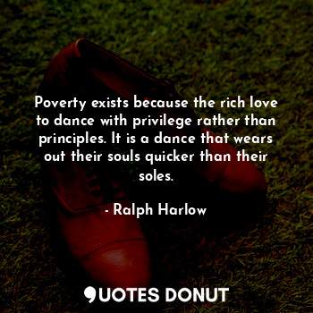 Poverty exists because the rich love to dance with privilege rather than principles. It is a dance that wears out their souls quicker than their soles.