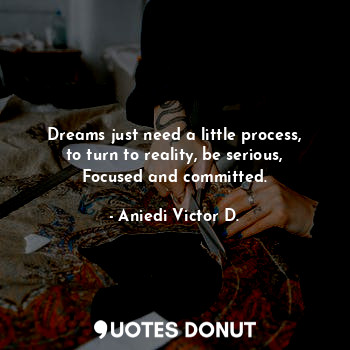 Dreams just need a little process, to turn to reality, be serious, Focused and committed.