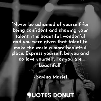 "Never be ashamed of yourself for being confident and showing your talent; it is beautiful, wonderful and you were given that talent to make the world a more beautiful place. Express yourself, be you and do love yourself. For you are beautiful!"