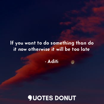  If you want to do something than do it now otherwise it will be too late... - Aditi - Quotes Donut