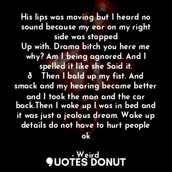 His lips was moving but I heard no sound because my ear on my right side was stopped
Up with. Drama bitch you here me why? Am I being agnored. And I spelled it like she Said it.
? Then I bald up my fist. And smack and my hearing became better and I took the man and the car back.Then I woke up I was in bed and it was just a jealous dream. Wake up details do not have to hurt people ok