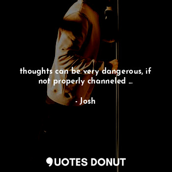 thoughts can be very dangerous, if not properly channeled ...